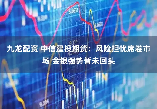 九龙配资 中信建投期货：风险担忧席卷市场 金银强势暂未回头