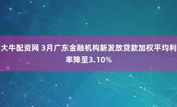 大牛配资网 3月广东金融机构新发放贷款加权平均利率降至3.10%