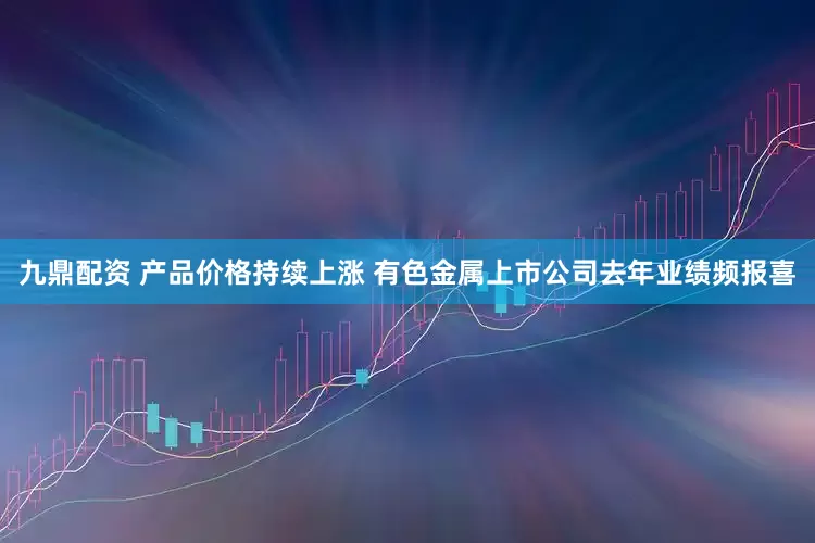 九鼎配资 产品价格持续上涨 有色金属上市公司去年业绩频报喜