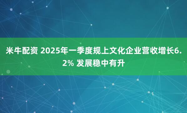 米牛配资 2025年一季度规上文化企业营收增长6.2% 发展稳中有升