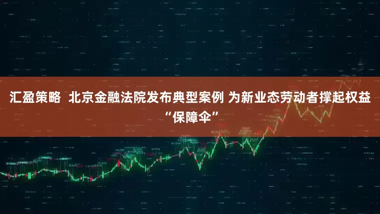 汇盈策略  北京金融法院发布典型案例 为新业态劳动者撑起权益“保障伞”