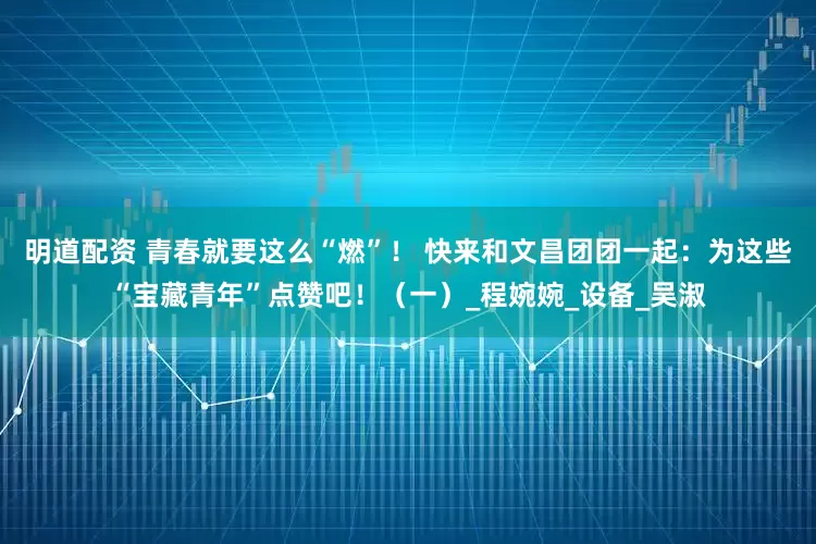 明道配资 青春就要这么“燃”！ 快来和文昌团团一起：为这些“宝藏青年”点赞吧！（一）_程婉婉_设备_吴淑