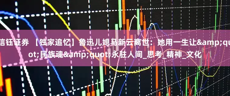 信钰证券 【独家追忆】鲁迅儿媳马新云离世：她用一生让&quot;民族魂&quot;永驻人间_思考_精神_文化