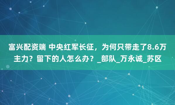 富兴配资端 中央红军长征，为何只带走了8.6万主力？留下的人怎么办？_部队_万永诚_苏区