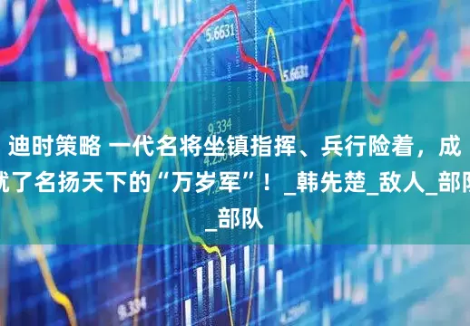 迪时策略 一代名将坐镇指挥、兵行险着，成就了名扬天下的“万岁军”！_韩先楚_敌人_部队