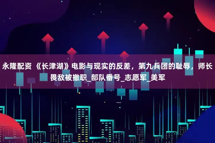 永隆配资 《长津湖》电影与现实的反差，第九兵团的耻辱，师长畏敌被撤职_部队番号_志愿军_美军