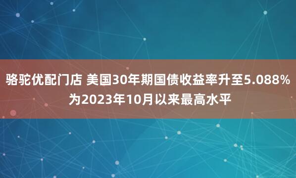 骆驼优配门店 美国30年期国债收益率升至5.088% 为2023年10月以来最高水平