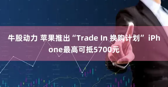 牛股动力 苹果推出“Trade In 换购计划” iPhone最高可抵5700元