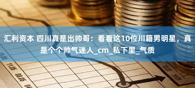 汇利资本 四川真是出帅哥：看看这10位川籍男明星，真是个个帅气迷人_cm_私下里_气质