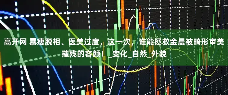 高开网 暴瘦脱相、医美过度，这一次，谁能拯救金晨被畸形审美摧残的容颜！_变化_自然_外貌