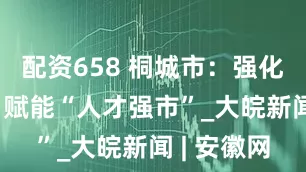 配资658 桐城市：强化财政支撑 赋能“人才强市”_大皖新闻 | 安徽网