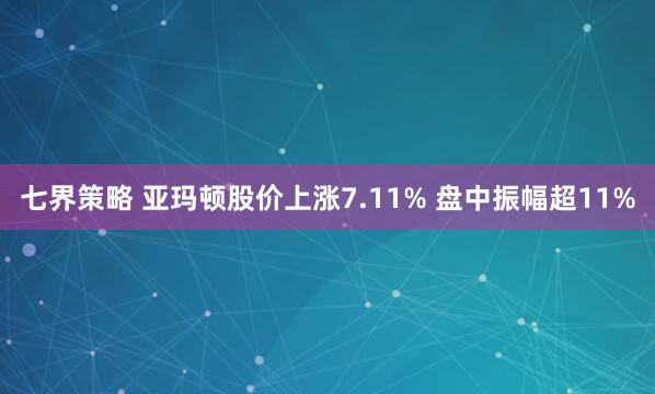 七界策略 亚玛顿股价上涨7.11% 盘中振幅超11%