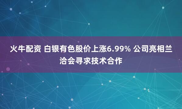 火牛配资 白银有色股价上涨6.99% 公司亮相兰洽会寻求技术合作