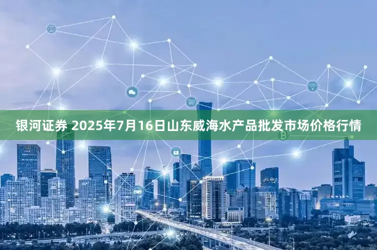 银河证券 2025年7月16日山东威海水产品批发市场价格行情