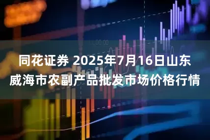 同花证券 2025年7月16日山东威海市农副产品批发市场价格行情