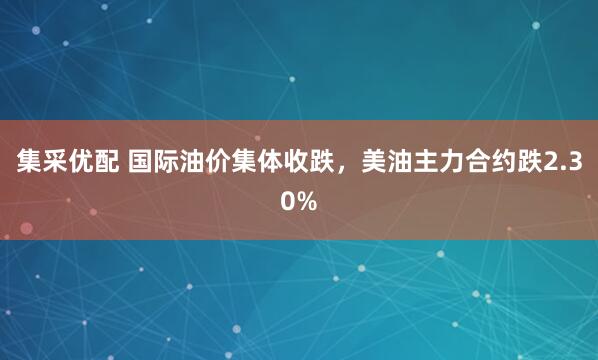 集采优配 国际油价集体收跌，美油主力合约跌2.30%