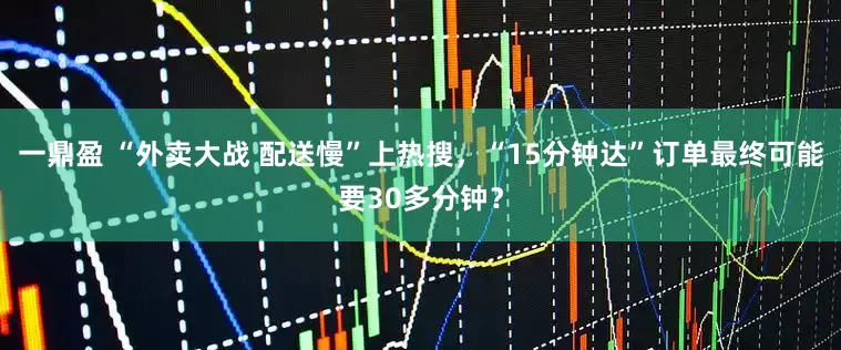 一鼎盈 “外卖大战 配送慢”上热搜，“15分钟达”订单最终可能要30多分钟？