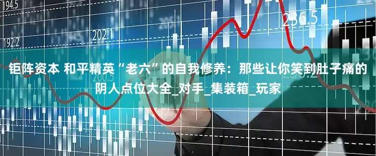钜阵资本 和平精英“老六”的自我修养：那些让你笑到肚子痛的阴人点位大全_对手_集装箱_玩家