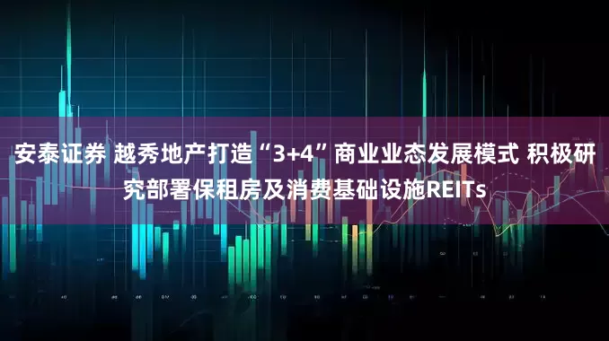 安泰证券 越秀地产打造“3+4”商业业态发展模式 积极研究部署保租房及消费基础设施REITs