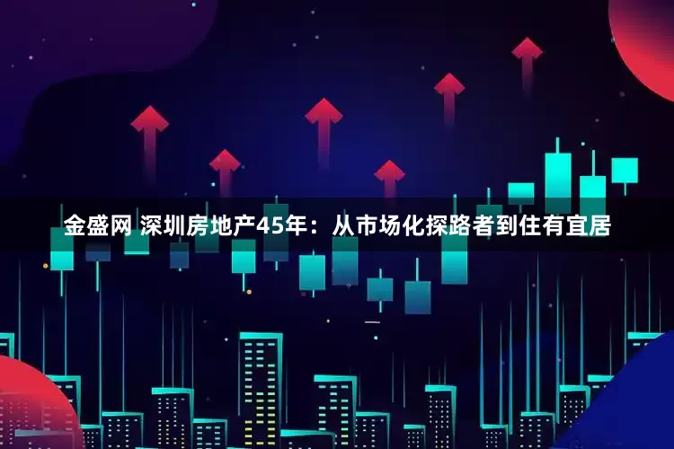 金盛网 深圳房地产45年：从市场化探路者到住有宜居
