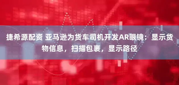 捷希源配资 亚马逊为货车司机开发AR眼镜：显示货物信息，扫描包裹，显示路径