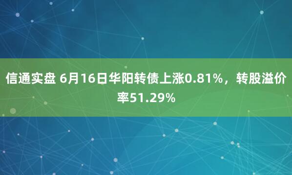 信通实盘 6月16日华阳转债上涨0.81%，转股溢价率51.29%