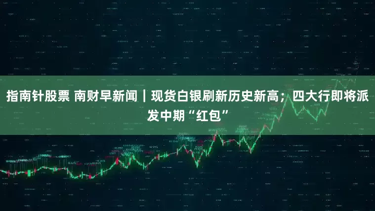 指南针股票 南财早新闻｜现货白银刷新历史新高；四大行即将派发中期“红包”
