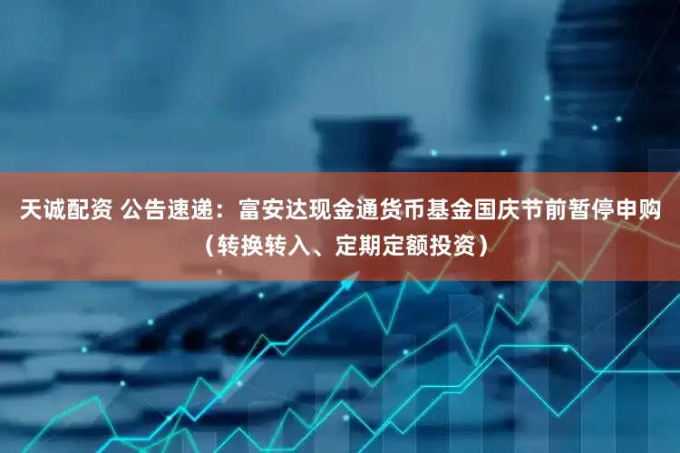 天诚配资 公告速递：富安达现金通货币基金国庆节前暂停申购（转换转入、定期定额投资）