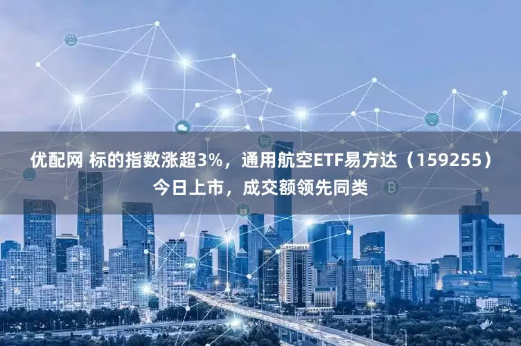 优配网 标的指数涨超3%，通用航空ETF易方达（159255）今日上市，成交额领先同类