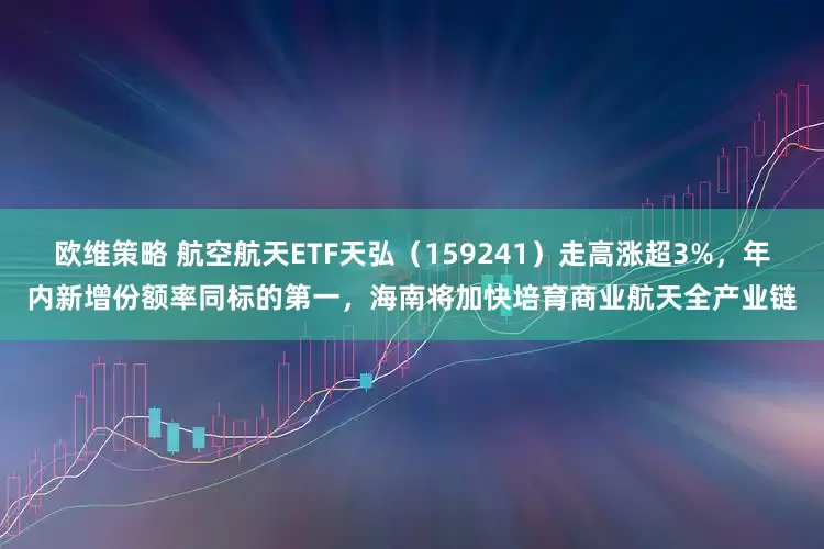 欧维策略 航空航天ETF天弘（159241）走高涨超3%，年内新增份额率同标的第一，海南将加快培育商业航天全产业链