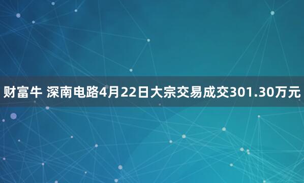 财富牛 深南电路4月22日大宗交易成交301.30万元