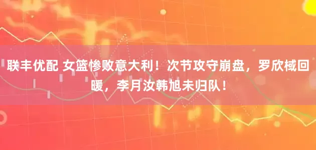 联丰优配 女篮惨败意大利！次节攻守崩盘，罗欣棫回暖，李月汝韩旭未归队！