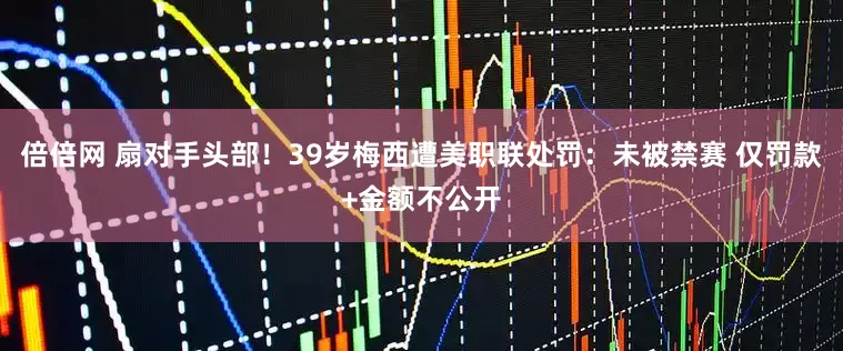 倍倍网 扇对手头部！39岁梅西遭美职联处罚：未被禁赛 仅罚款+金额不公开
