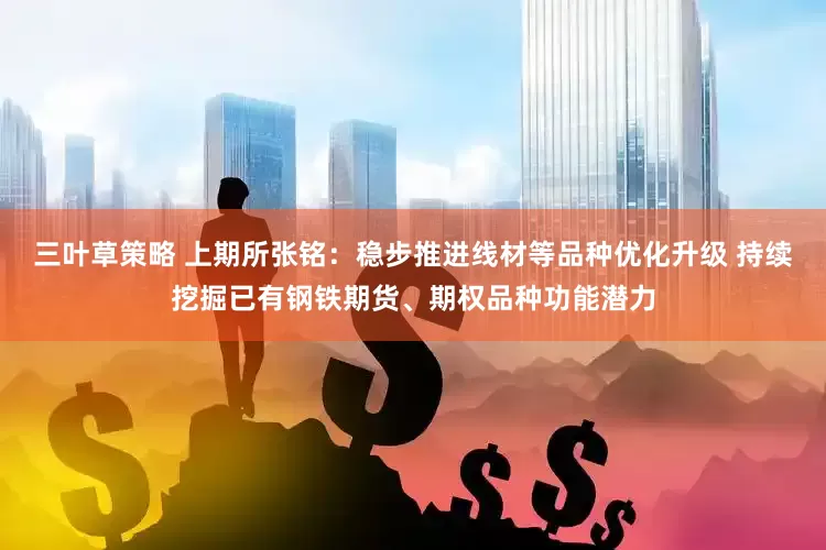 三叶草策略 上期所张铭：稳步推进线材等品种优化升级 持续挖掘已有钢铁期货、期权品种功能潜力