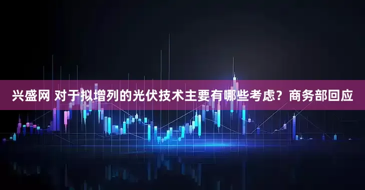 兴盛网 对于拟增列的光伏技术主要有哪些考虑？商务部回应